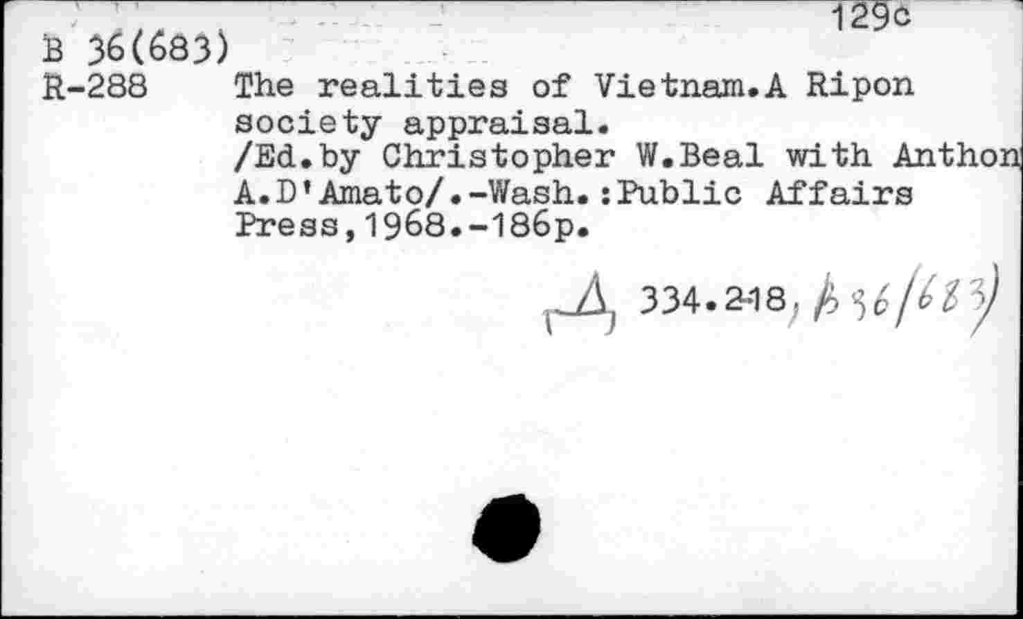 ﻿129 c
B 36(683)
R-288 The realities of Vietnam.A Ripon society appraisal.
/Ed.by Christopher W.Beal with Anthon A.D’Amato/•-Wash.:Public Affairs Press,1968.-186p.
334.2-18